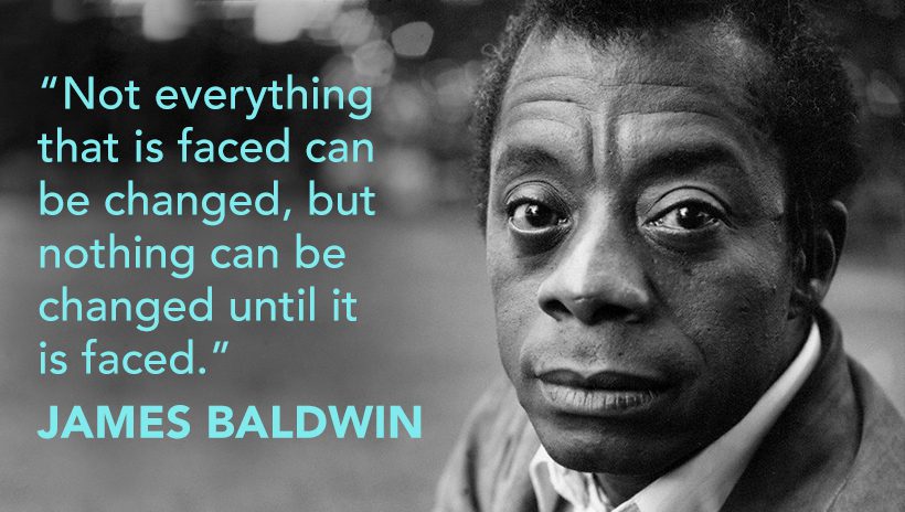 "Not everything that is faced can be changed, but nothing can be changed until it is faced."—James Baldwin